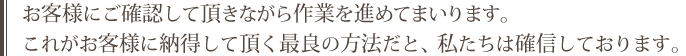 お客様にご確認して頂きながら作業を進めてまいります。これがお客様に納得して頂く最良の方法だと、私たちは確信しております。